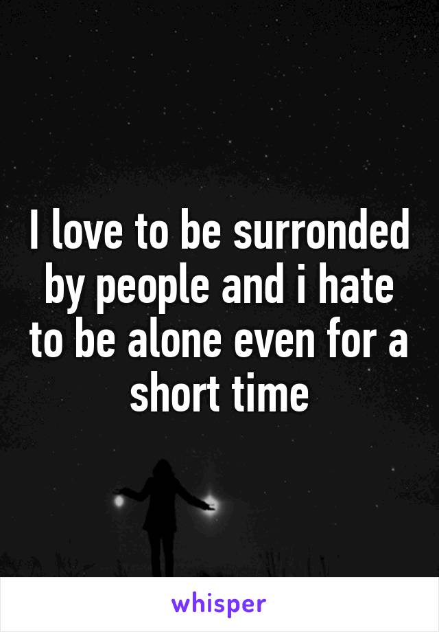 I love to be surronded by people and i hate to be alone even for a short time