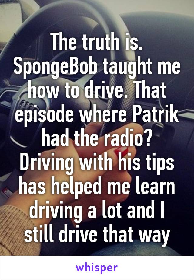 The truth is. SpongeBob taught me how to drive. That episode where Patrik had the radio? Driving with his tips has helped me learn driving a lot and I still drive that way