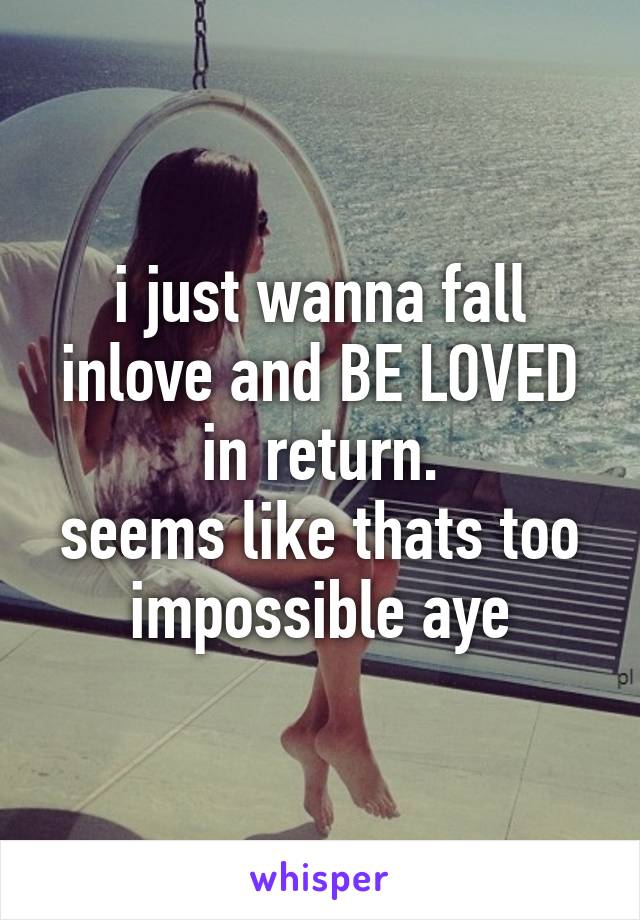 i just wanna fall inlove and BE LOVED in return.
seems like thats too impossible aye