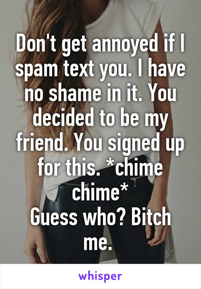 Don't get annoyed if I spam text you. I have no shame in it. You decided to be my friend. You signed up for this. *chime chime*
Guess who? Bitch me. 