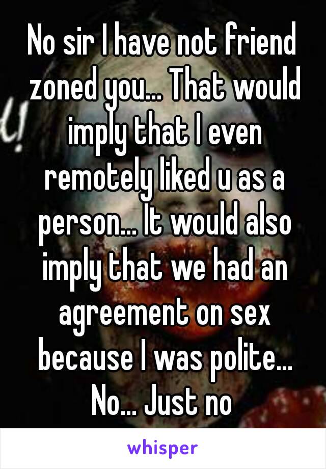 No sir I have not friend zoned you... That would imply that I even remotely liked u as a person... It would also imply that we had an agreement on sex because I was polite...
No... Just no