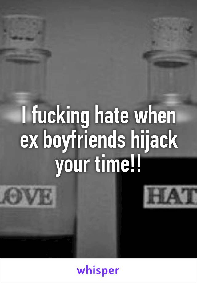 I fucking hate when ex boyfriends hijack your time!!