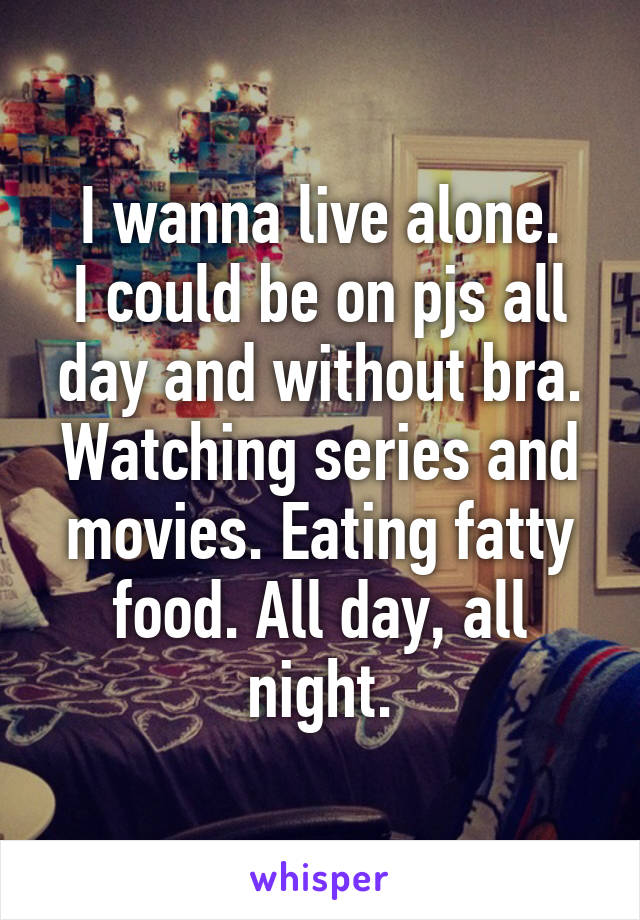 I wanna live alone.
I could be on pjs all day and without bra. Watching series and movies. Eating fatty food. All day, all night.