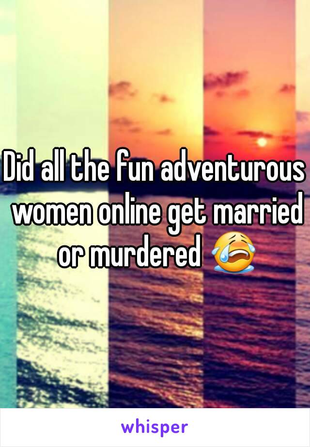 Did all the fun adventurous women online get married or murdered 😭