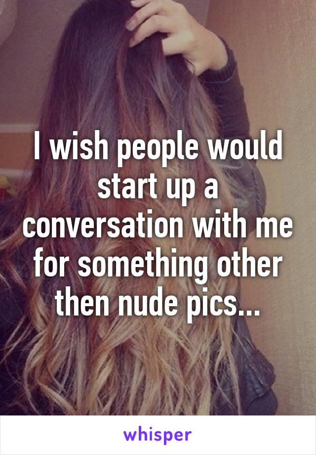 I wish people would start up a conversation with me for something other then nude pics...