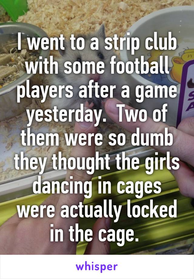 I went to a strip club with some football players after a game yesterday.  Two of them were so dumb they thought the girls dancing in cages were actually locked in the cage. 