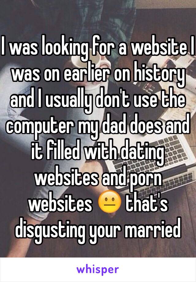 I was looking for a website I was on earlier on history and I usually don't use the computer my dad does and it filled with dating websites and porn websites 😐 that's disgusting your married 