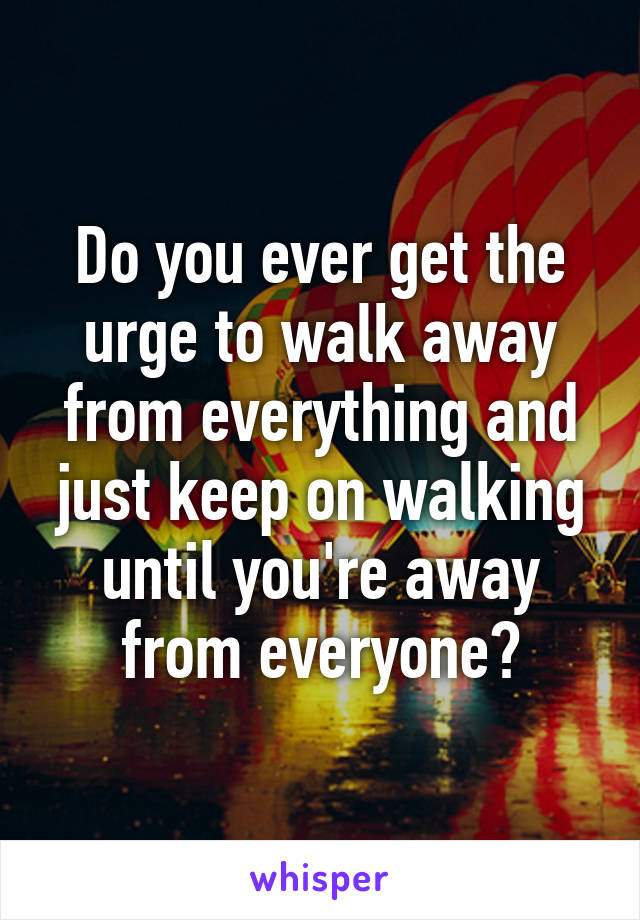 Do you ever get the urge to walk away from everything and just keep on walking until you're away from everyone?