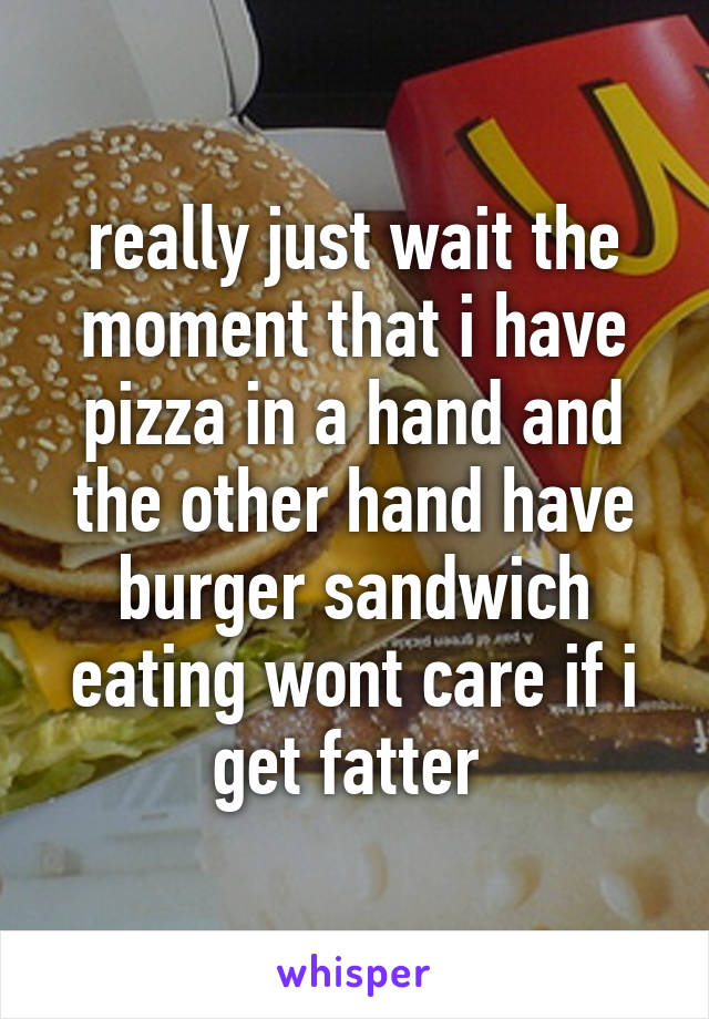 really just wait the moment that i have pizza in a hand and the other hand have burger sandwich eating wont care if i get fatter 