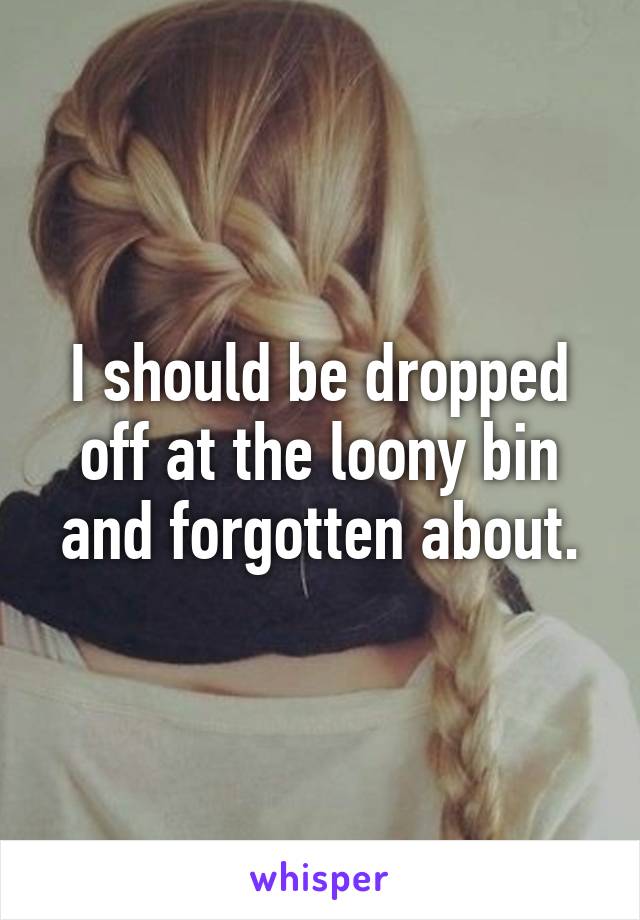 I should be dropped off at the loony bin and forgotten about.