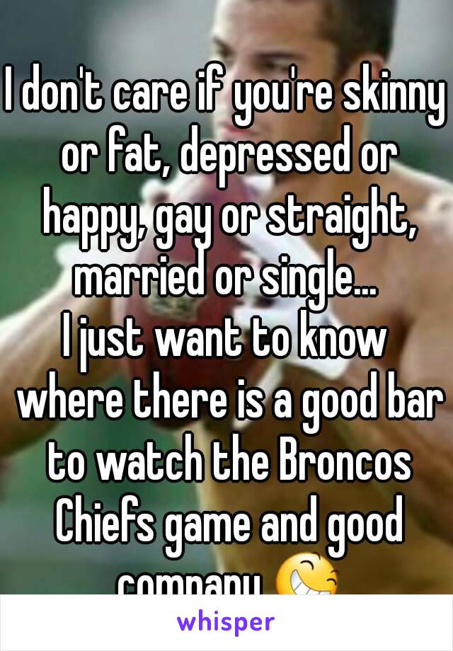 
I don't care if you're skinny or fat, depressed or happy, gay or straight, married or single... 
I just want to know where there is a good bar to watch the Broncos Chiefs game and good company 😆