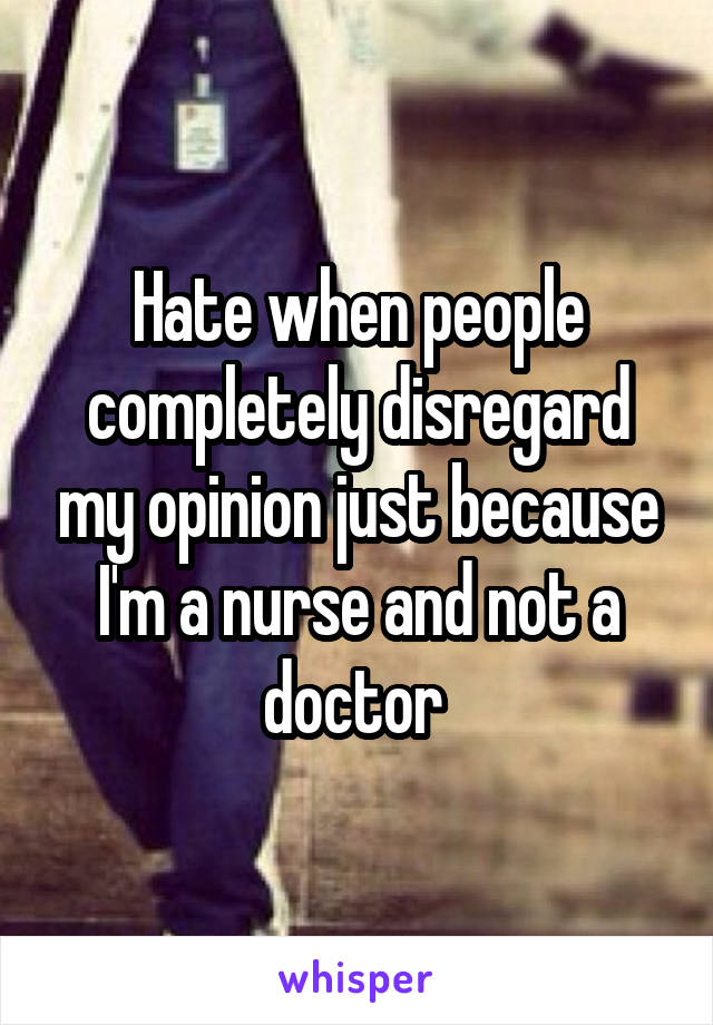 Hate when people completely disregard my opinion just because I'm a nurse and not a doctor 