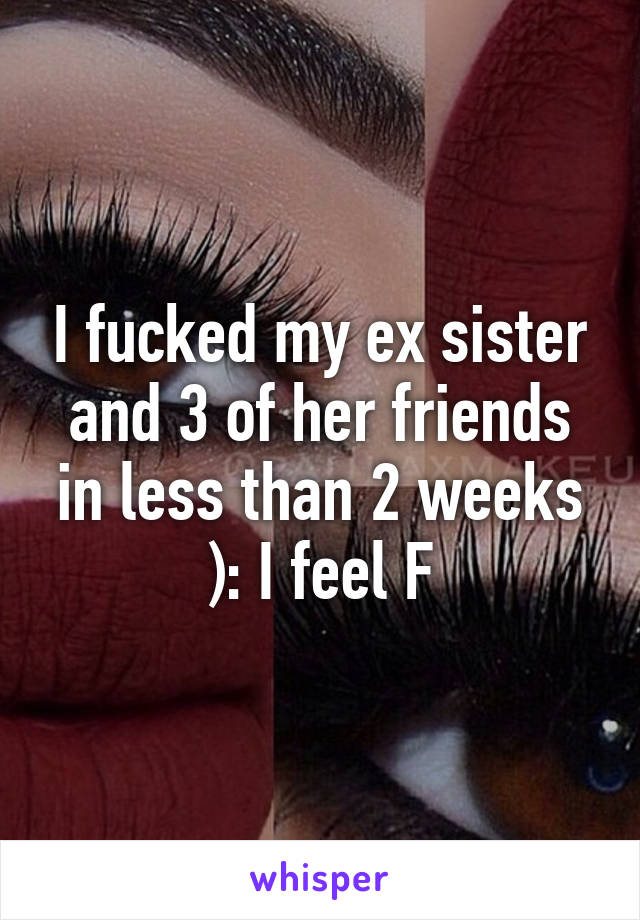 I fucked my ex sister and 3 of her friends in less than 2 weeks ): I feel F