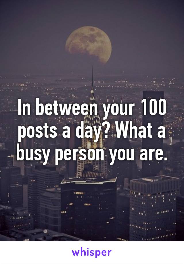 In between your 100 posts a day? What a busy person you are.