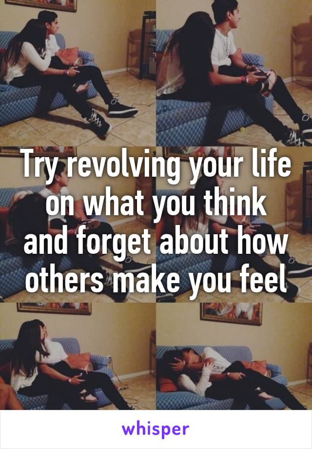 Try revolving your life on what you think and forget about how others make you feel