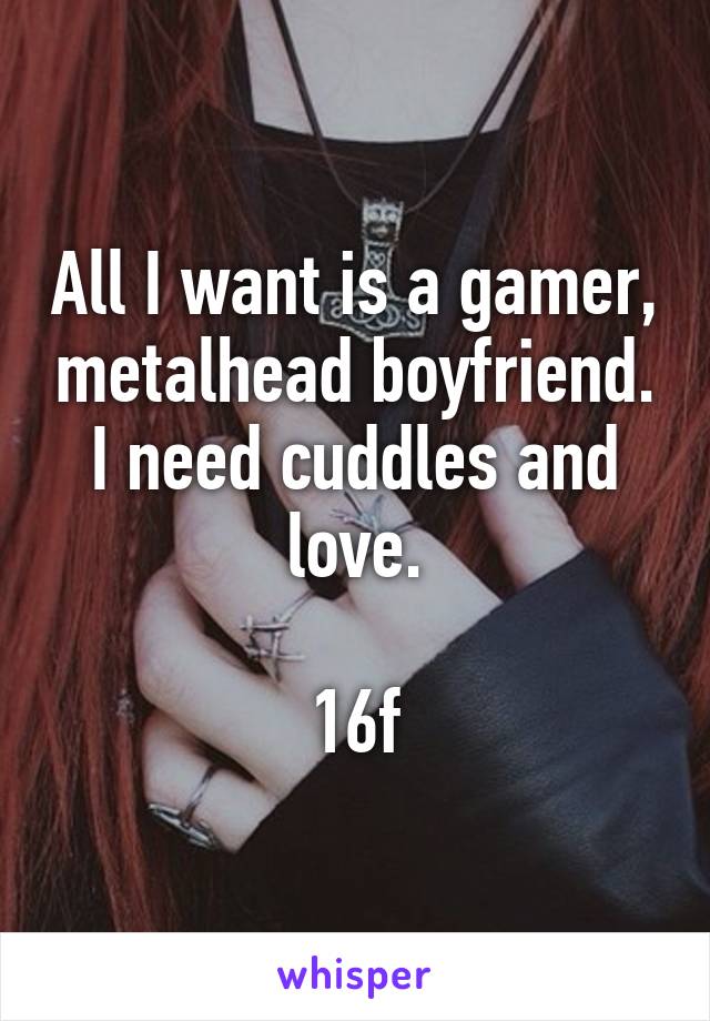 All I want is a gamer, metalhead boyfriend.
I need cuddles and love.

16f