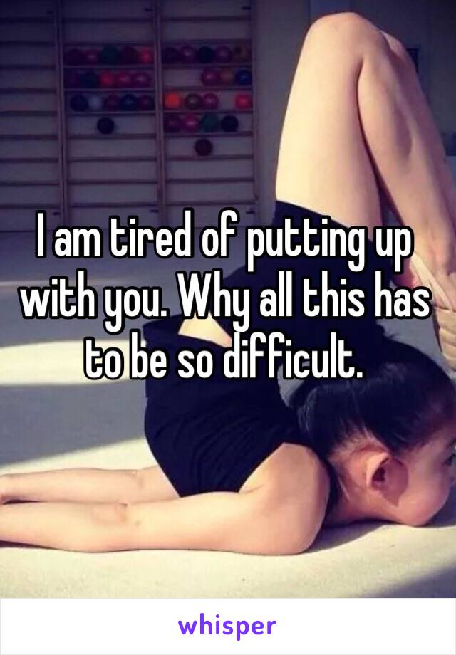 I am tired of putting up with you. Why all this has to be so difficult.