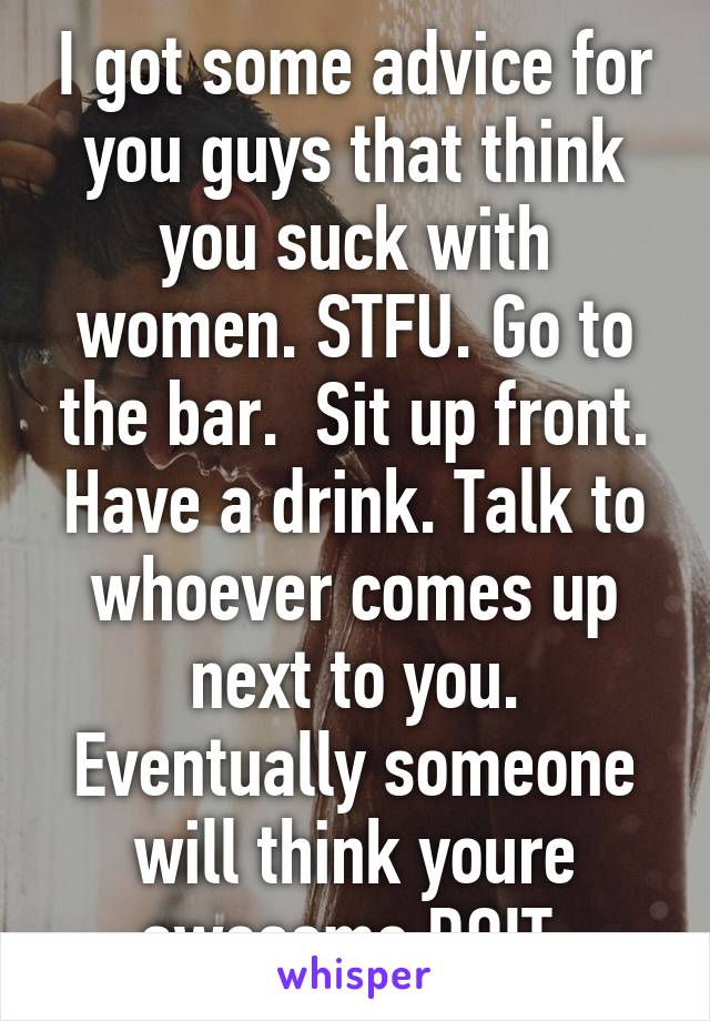 I got some advice for you guys that think you suck with women. STFU. Go to the bar.  Sit up front. Have a drink. Talk to whoever comes up next to you. Eventually someone will think youre awesome.DOIT.