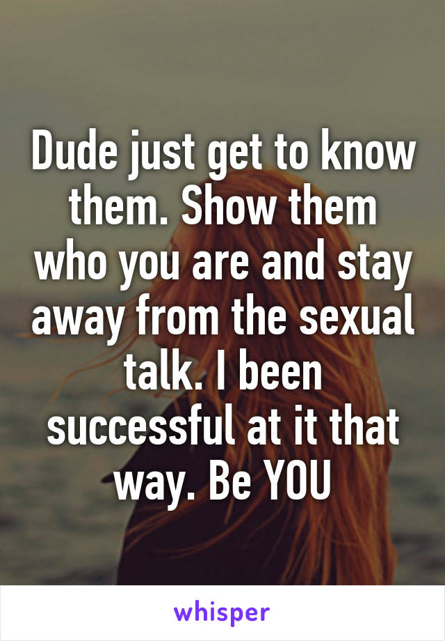 Dude just get to know them. Show them who you are and stay away from the sexual talk. I been successful at it that way. Be YOU