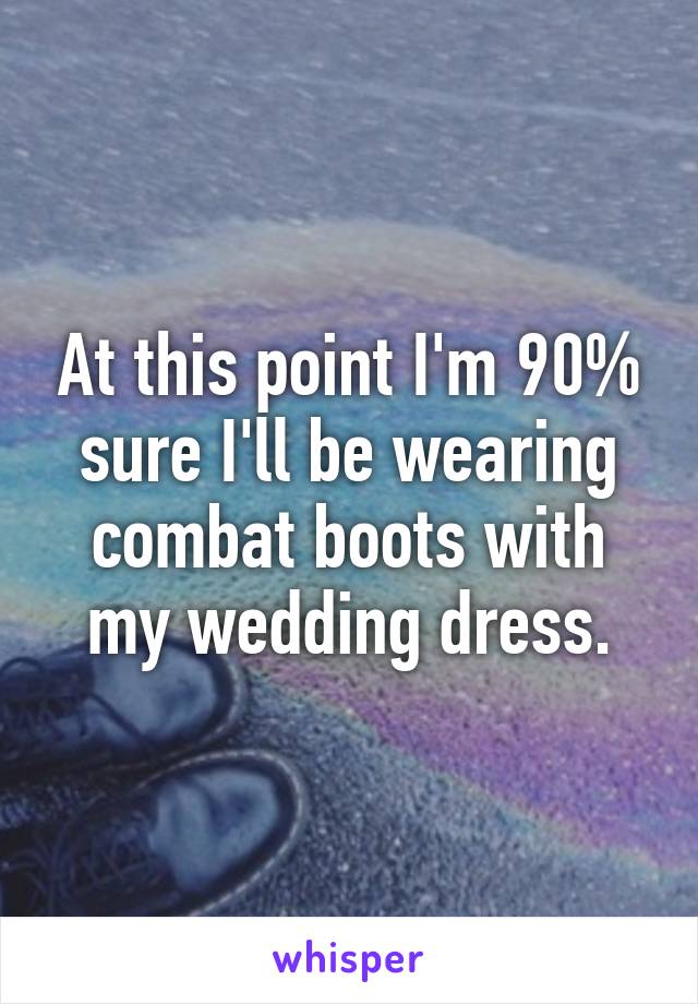 At this point I'm 90% sure I'll be wearing combat boots with my wedding dress.