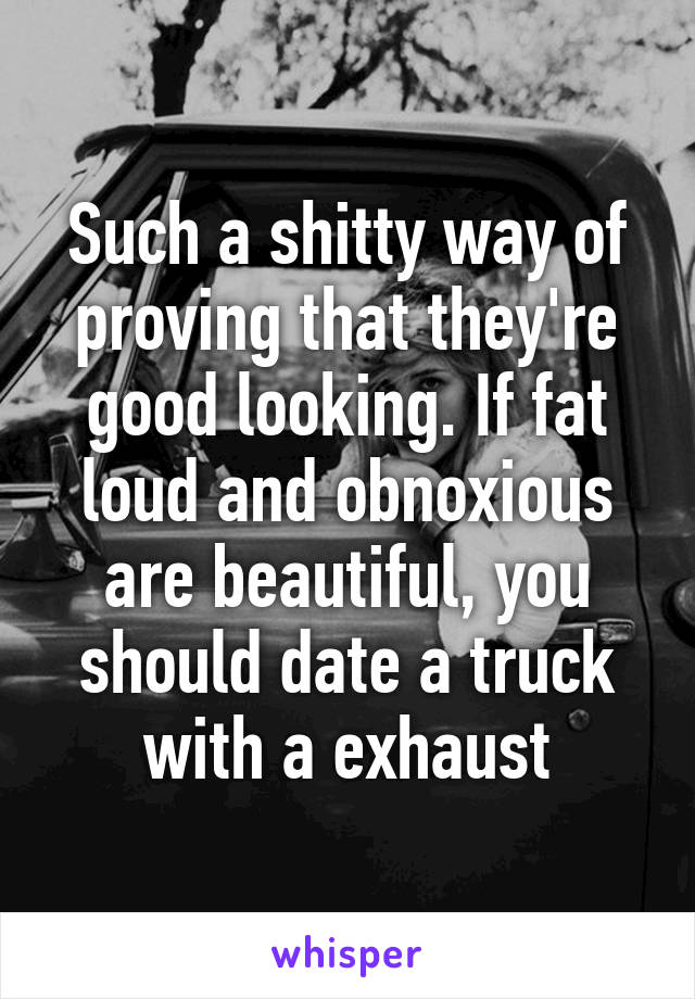 Such a shitty way of proving that they're good looking. If fat loud and obnoxious are beautiful, you should date a truck with a exhaust