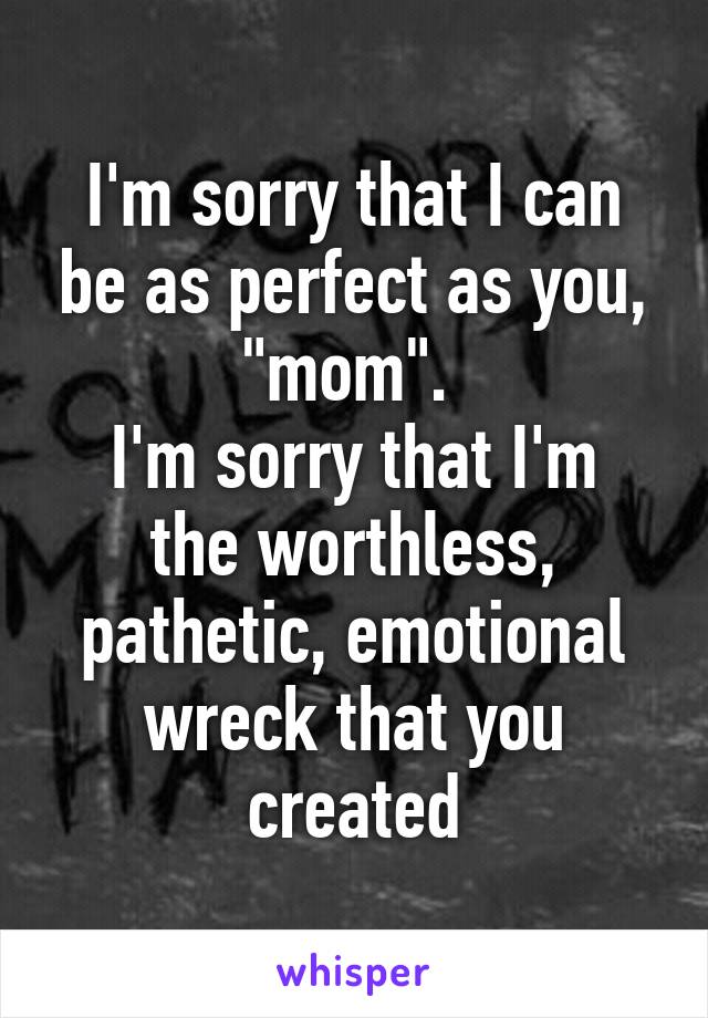 I'm sorry that I can be as perfect as you, "mom". 
I'm sorry that I'm the worthless, pathetic, emotional wreck that you created