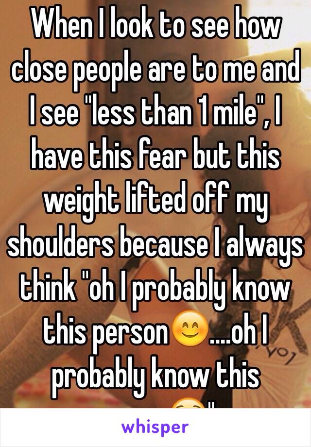 When I look to see how close people are to me and I see "less than 1 mile", I have this fear but this weight lifted off my shoulders because I always think "oh I probably know this person😊....oh I probably know this person😟".