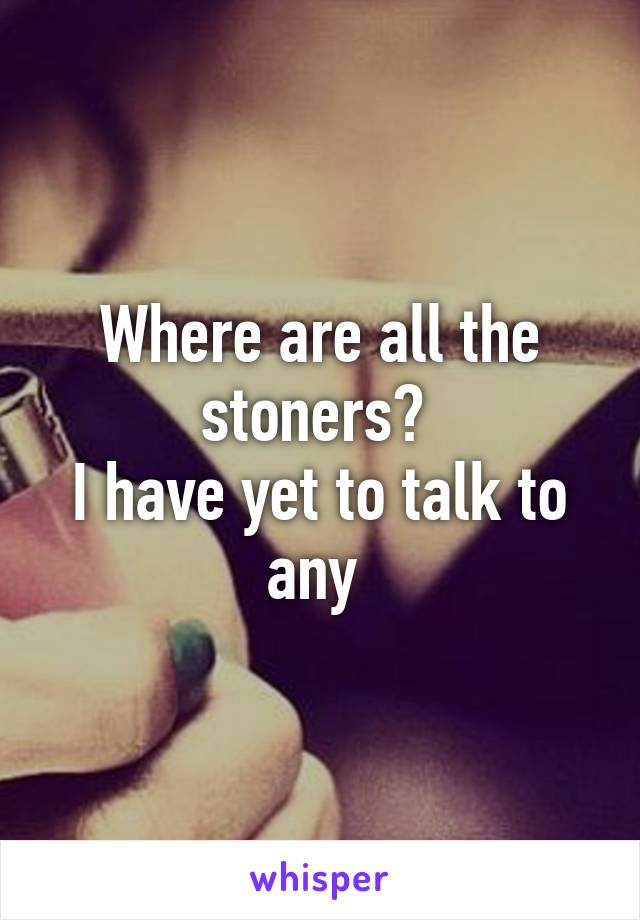 Where are all the stoners? 
I have yet to talk to any 