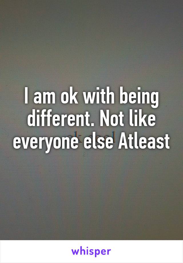 I am ok with being different. Not like everyone else Atleast 