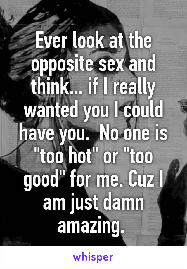 Ever look at the opposite sex and think... if I really wanted you I could have you.  No one is "too hot" or "too good" for me. Cuz I am just damn amazing. 