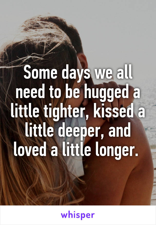 Some days we all need to be hugged a little tighter, kissed a little deeper, and loved a little longer. 