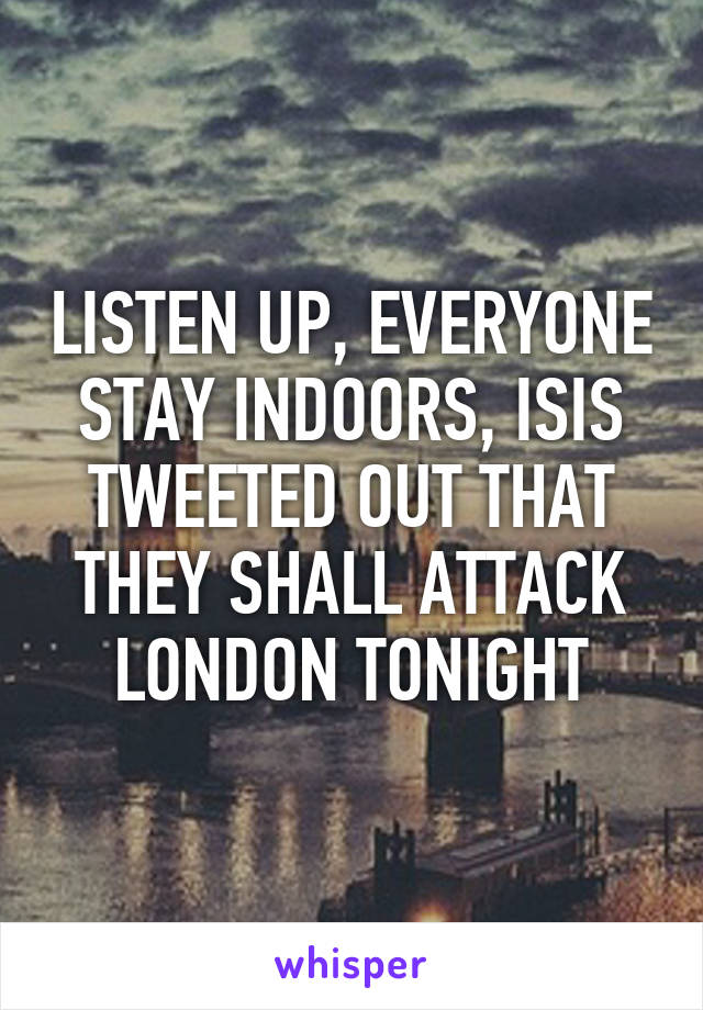 LISTEN UP, EVERYONE STAY INDOORS, ISIS TWEETED OUT THAT THEY SHALL ATTACK LONDON TONIGHT