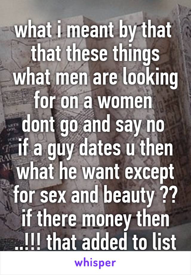 what i meant by that 
that these things what men are looking for on a women 
dont go and say no 
if a guy dates u then what he want except for sex and beauty ?? if there money then ..!!! that added to list