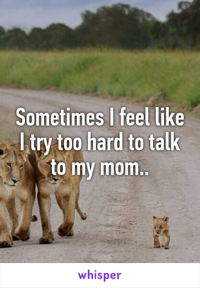 Sometimes I feel like I try too hard to talk to my mom..