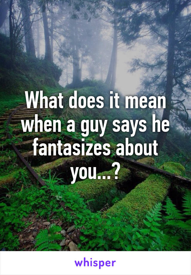 What does it mean when a guy says he fantasizes about you...?