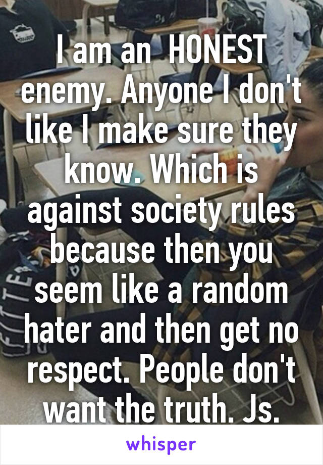I am an  HONEST enemy. Anyone I don't like I make sure they know. Which is against society rules because then you seem like a random hater and then get no respect. People don't want the truth. Js.