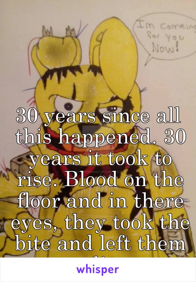 30 years since all this happened. 30 years it took to rise. Blood on the floor and in there eyes, they took the bite and left them to die…