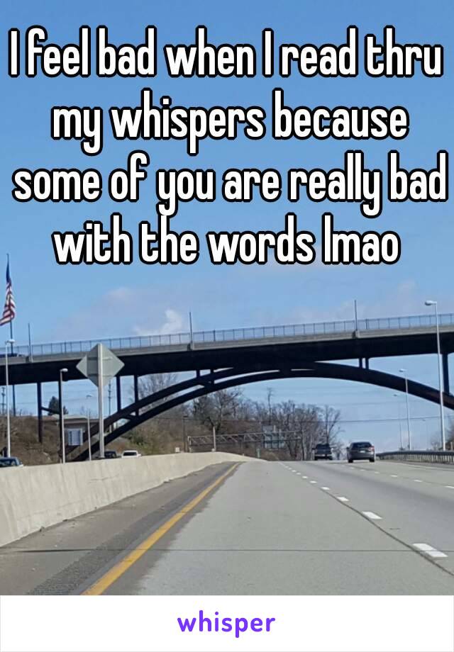 I feel bad when I read thru my whispers because some of you are really bad with the words lmao 