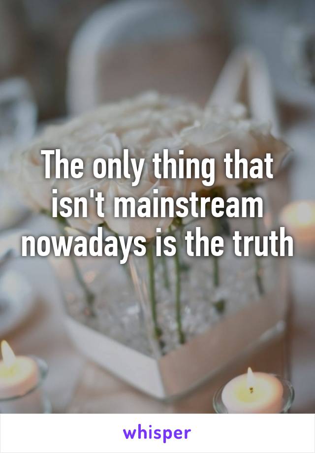 The only thing that isn't mainstream nowadays is the truth 