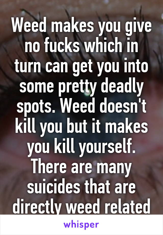 Weed makes you give no fucks which in turn can get you into some pretty deadly spots. Weed doesn't kill you but it makes you kill yourself. There are many suicides that are directly weed related