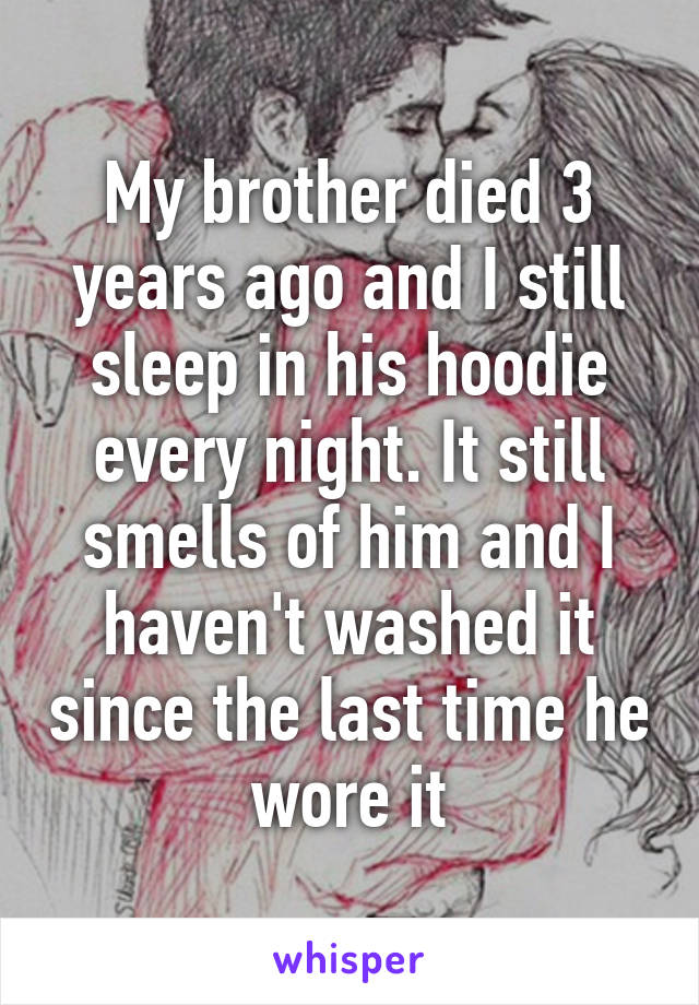 My brother died 3 years ago and I still sleep in his hoodie every night. It still smells of him and I haven't washed it since the last time he wore it