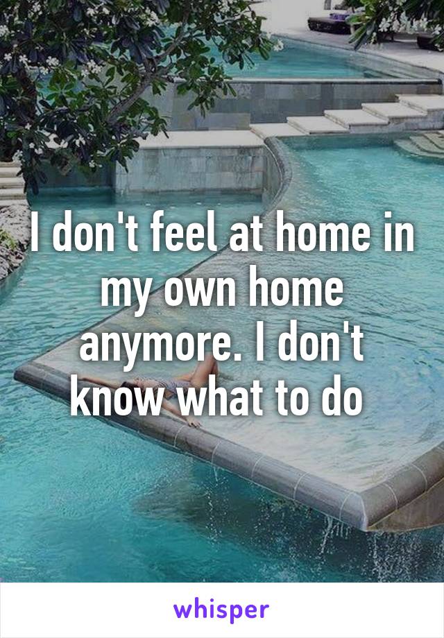 I don't feel at home in my own home anymore. I don't know what to do 