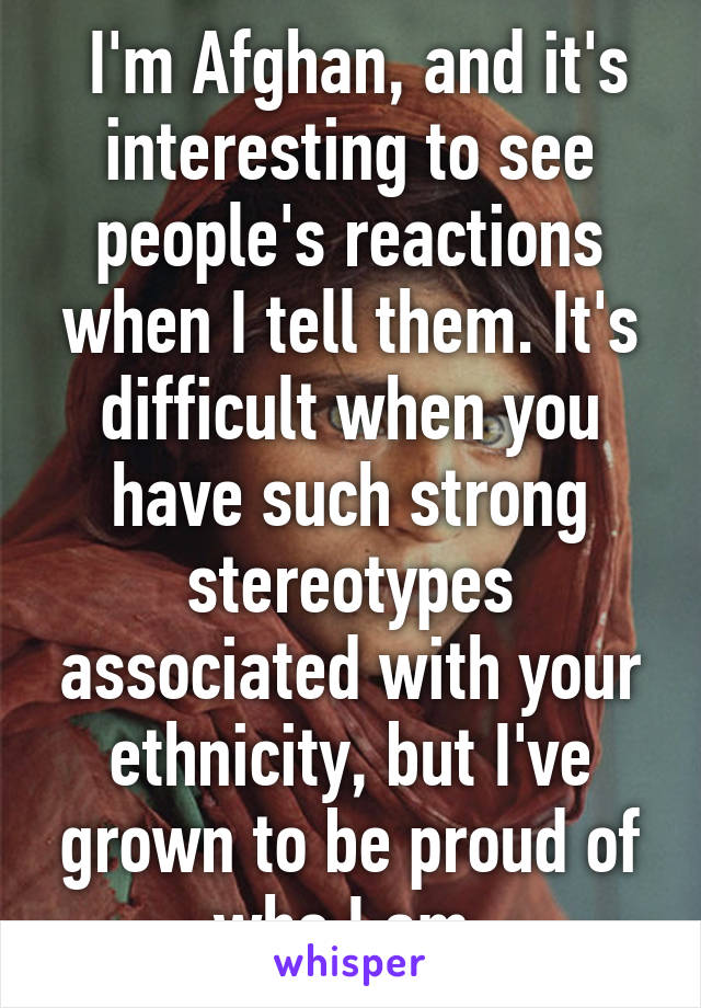  I'm Afghan, and it's interesting to see people's reactions when I tell them. It's difficult when you have such strong stereotypes associated with your ethnicity, but I've grown to be proud of who I am.