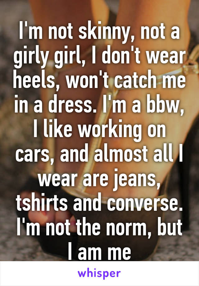 I'm not skinny, not a girly girl, I don't wear heels, won't catch me in a dress. I'm a bbw, I like working on cars, and almost all I wear are jeans, tshirts and converse. I'm not the norm, but I am me