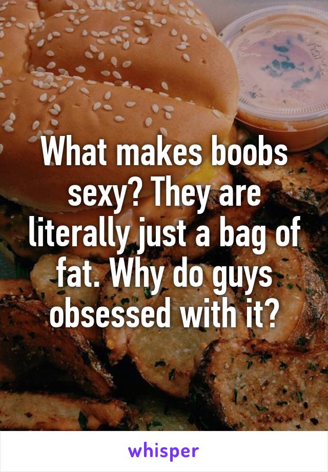 What makes boobs sexy? They are literally just a bag of fat. Why do guys obsessed with it?