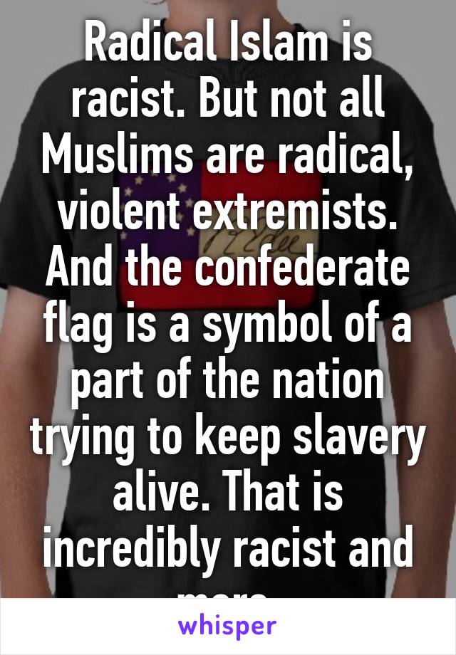 Radical Islam is racist. But not all Muslims are radical, violent extremists. And the confederate flag is a symbol of a part of the nation trying to keep slavery alive. That is incredibly racist and more.