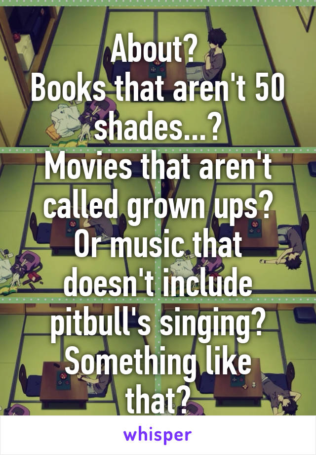 About? 
Books that aren't 50 shades...?
Movies that aren't called grown ups?
Or music that doesn't include pitbull's singing?
Something like that?