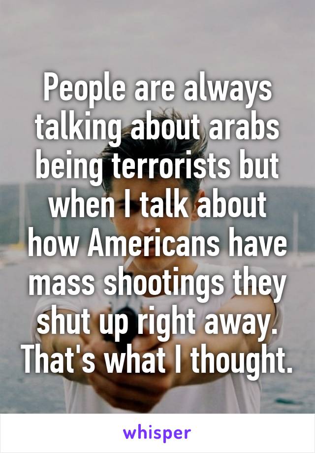 People are always talking about arabs being terrorists but when I talk about how Americans have mass shootings they shut up right away. That's what I thought.