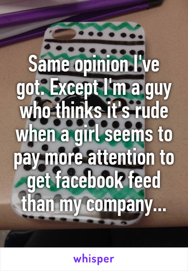 Same opinion I've got. Except I'm a guy who thinks it's rude when a girl seems to pay more attention to get facebook feed than my company...