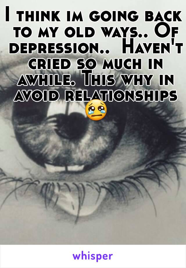 I think im going back to my old ways.. Of depression..  Haven't cried so much in awhile. This why in avoid relationships 😢